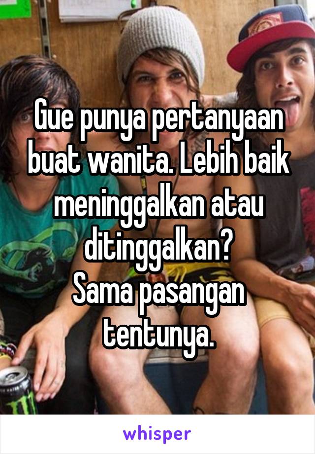 Gue punya pertanyaan buat wanita. Lebih baik meninggalkan atau ditinggalkan?
Sama pasangan tentunya.