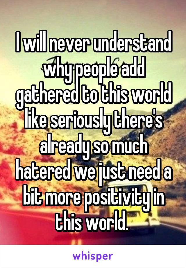 I will never understand why people add gathered to this world like seriously there's already so much hatered we just need a bit more positivity in this world. 