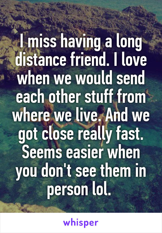 I miss having a long distance friend. I love when we would send each other stuff from where we live. And we got close really fast. Seems easier when you don't see them in person lol. 