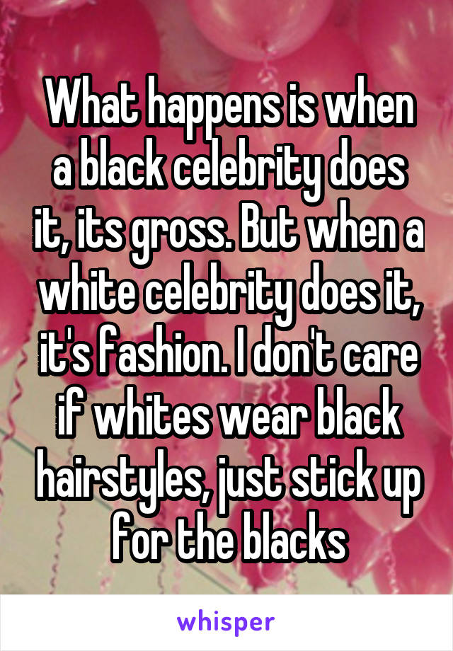 What happens is when a black celebrity does it, its gross. But when a white celebrity does it, it's fashion. I don't care if whites wear black hairstyles, just stick up for the blacks