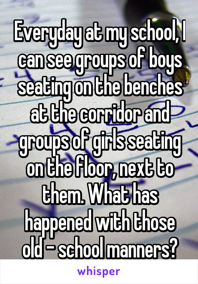 Everyday at my school, I can see groups of boys seating on the benches at the corridor and groups of girls seating on the floor, next to them. What has happened with those old - school manners?