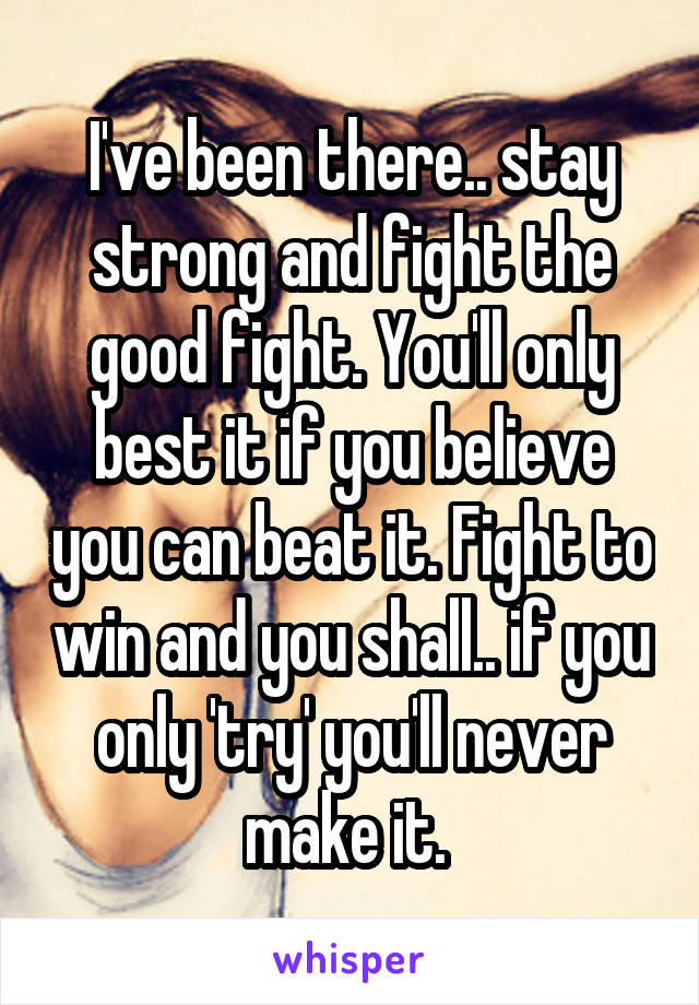 I've been there.. stay strong and fight the good fight. You'll only best it if you believe you can beat it. Fight to win and you shall.. if you only 'try' you'll never make it. 