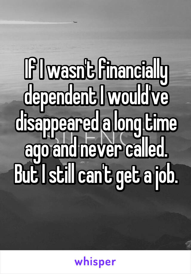 If I wasn't financially dependent I would've disappeared a long time ago and never called. But I still can't get a job. 