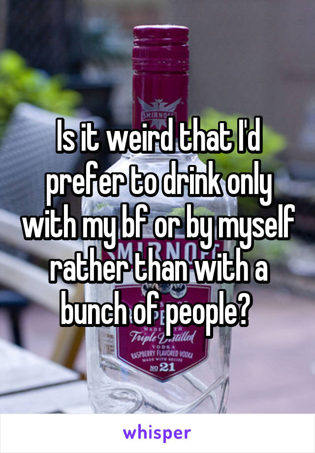 Is it weird that I'd prefer to drink only with my bf or by myself rather than with a bunch of people? 