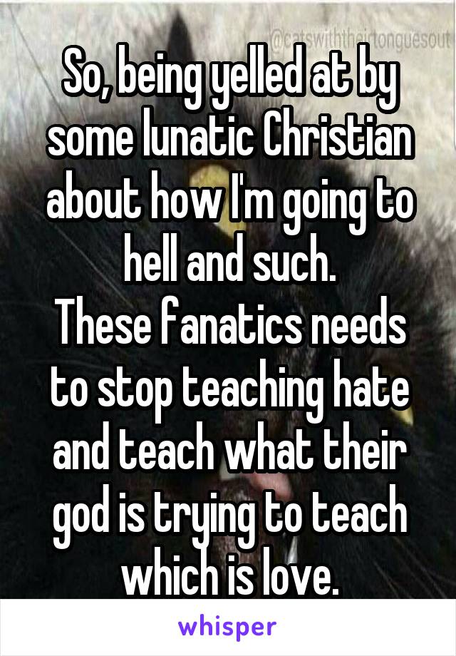 So, being yelled at by some lunatic Christian about how I'm going to hell and such.
These fanatics needs to stop teaching hate and teach what their god is trying to teach which is love.