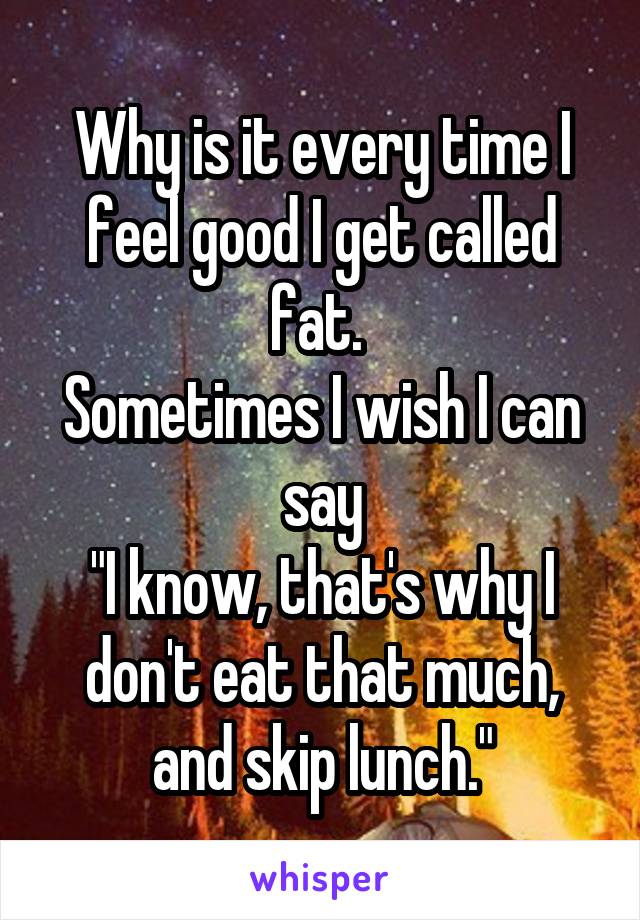 Why is it every time I feel good I get called fat. 
Sometimes I wish I can say
"I know, that's why I don't eat that much, and skip lunch."