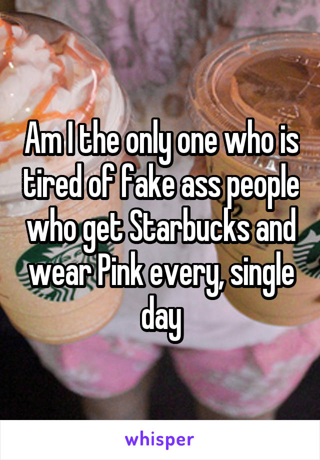 Am I the only one who is tired of fake ass people who get Starbucks and wear Pink every, single day