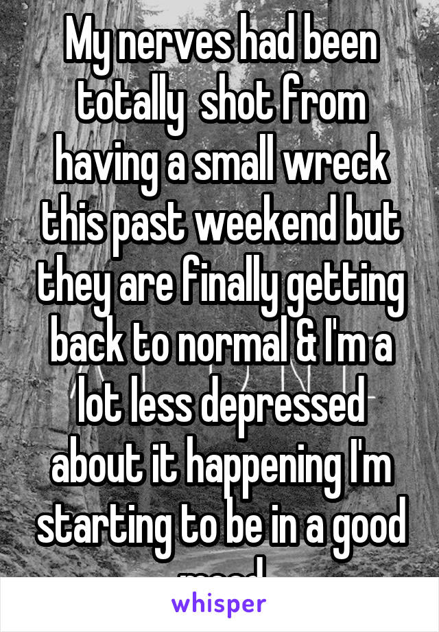 My nerves had been totally  shot from having a small wreck this past weekend but they are finally getting back to normal & I'm a lot less depressed about it happening I'm starting to be in a good mood