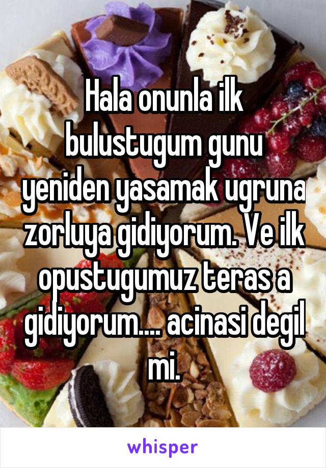 Hala onunla ilk bulustugum gunu yeniden yasamak ugruna zorluya gidiyorum. Ve ilk opustugumuz teras a gidiyorum.... acinasi degil mi.