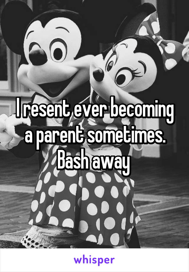 I resent ever becoming a parent sometimes. Bash away 