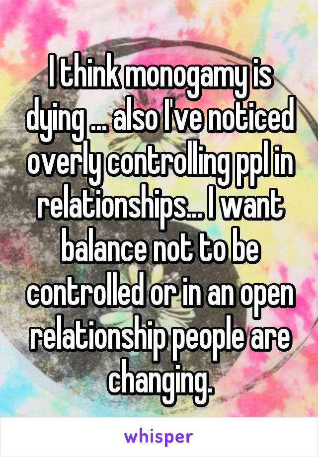 I think monogamy is dying ... also I've noticed overly controlling ppl in relationships... I want balance not to be controlled or in an open relationship people are changing.