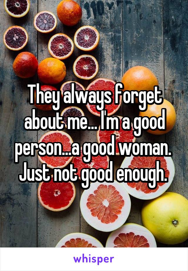 They always forget about me... I'm a good person...a good woman. 
Just not good enough. 