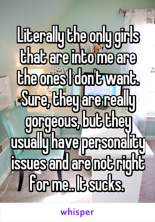 Literally the only girls that are into me are the ones I don't want. Sure, they are really gorgeous, but they usually have personality issues and are not right for me.. It sucks. 