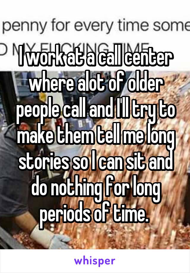 I work at a call center where alot of older people call and I'll try to make them tell me long stories so I can sit and do nothing for long periods of time. 