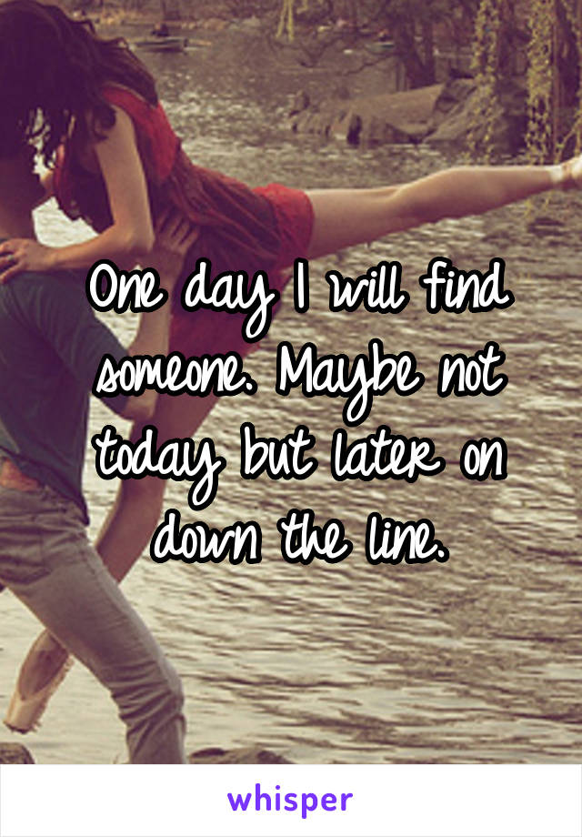 One day I will find someone. Maybe not today but later on down the line.