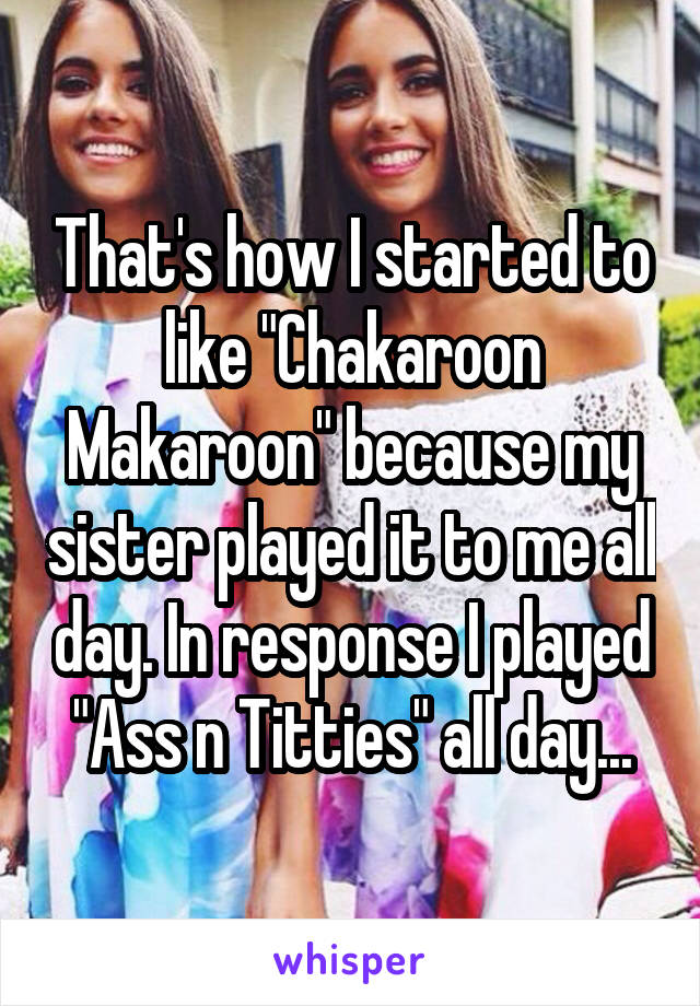 That's how I started to like "Chakaroon Makaroon" because my sister played it to me all day. In response I played "Ass n Titties" all day...