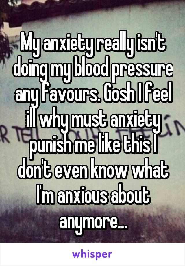 My anxiety really isn't doing my blood pressure any favours. Gosh I feel ill why must anxiety punish me like this I don't even know what I'm anxious about anymore...