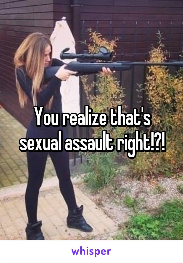 You realize that's sexual assault right!?!