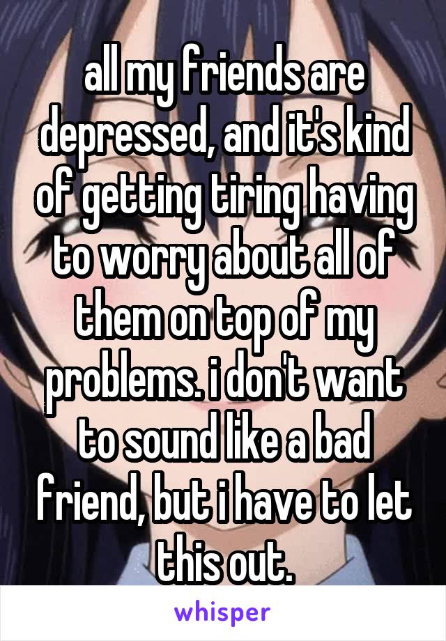 all my friends are depressed, and it's kind of getting tiring having to worry about all of them on top of my problems. i don't want to sound like a bad friend, but i have to let this out.