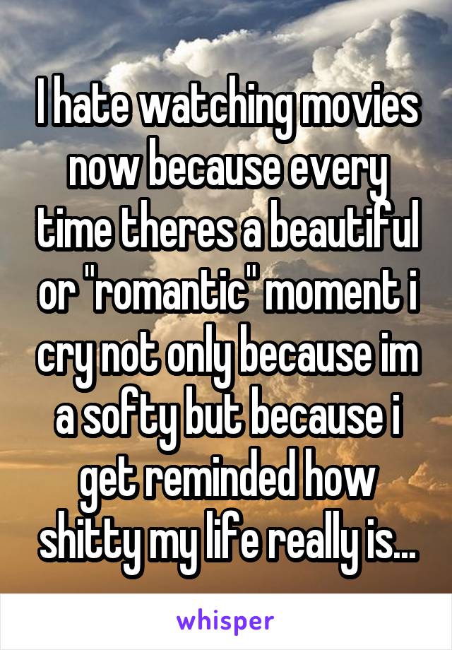 I hate watching movies now because every time theres a beautiful or "romantic" moment i cry not only because im a softy but because i get reminded how shitty my life really is...