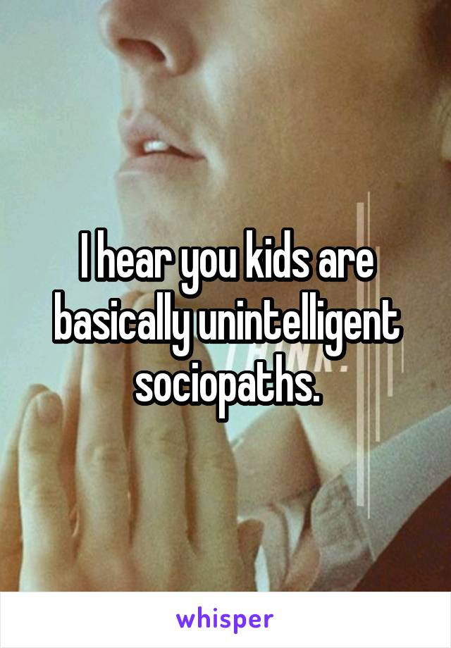 I hear you kids are basically unintelligent sociopaths.