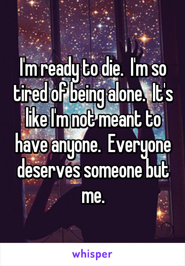 I'm ready to die.  I'm so tired of being alone.  It's like I'm not meant to have anyone.  Everyone deserves someone but me.