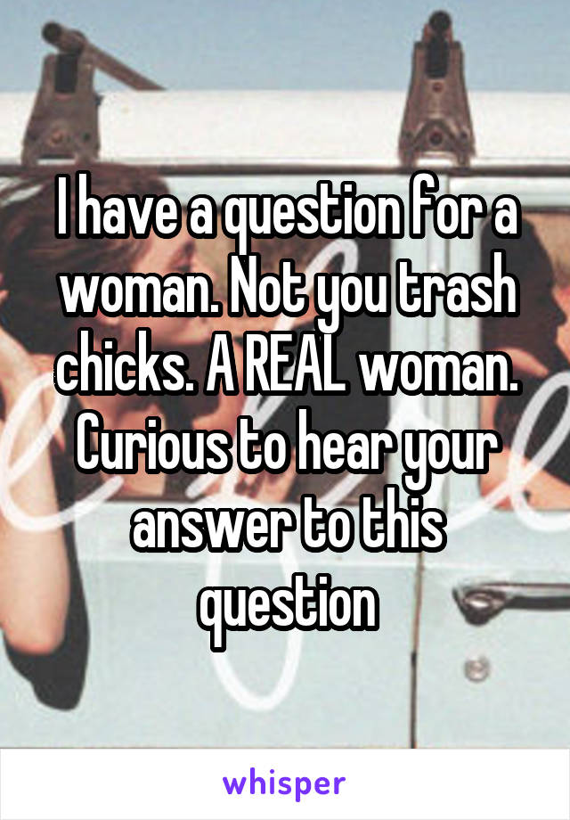 I have a question for a woman. Not you trash chicks. A REAL woman. Curious to hear your answer to this question