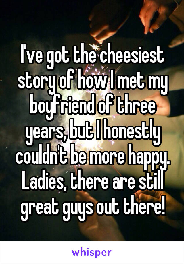 I've got the cheesiest story of how I met my boyfriend of three years, but I honestly couldn't be more happy. Ladies, there are still great guys out there!