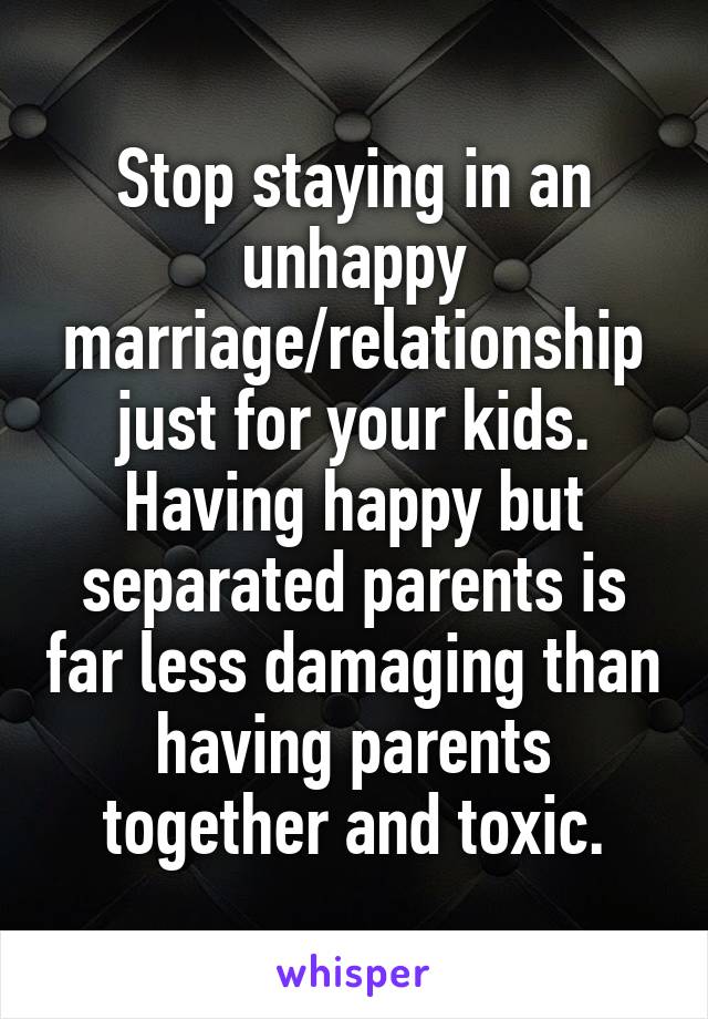 Stop staying in an unhappy marriage/relationship just for your kids.
Having happy but separated parents is far less damaging than having parents together and toxic.