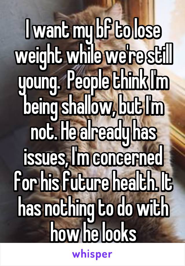 I want my bf to lose weight while we're still young.  People think I'm being shallow, but I'm not. He already has issues, I'm concerned for his future health. It has nothing to do with how he looks