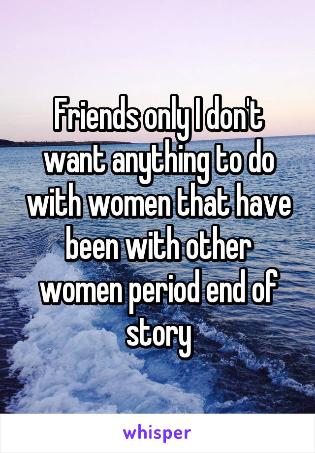 Friends only I don't want anything to do with women that have been with other women period end of story