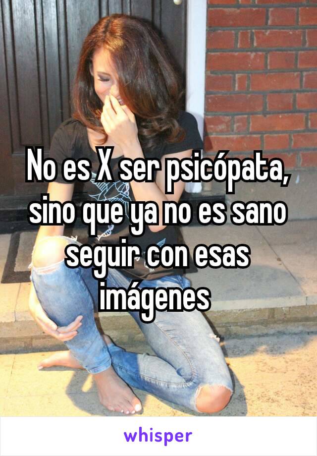 No es X ser psicópata, sino que ya no es sano seguir con esas imágenes 