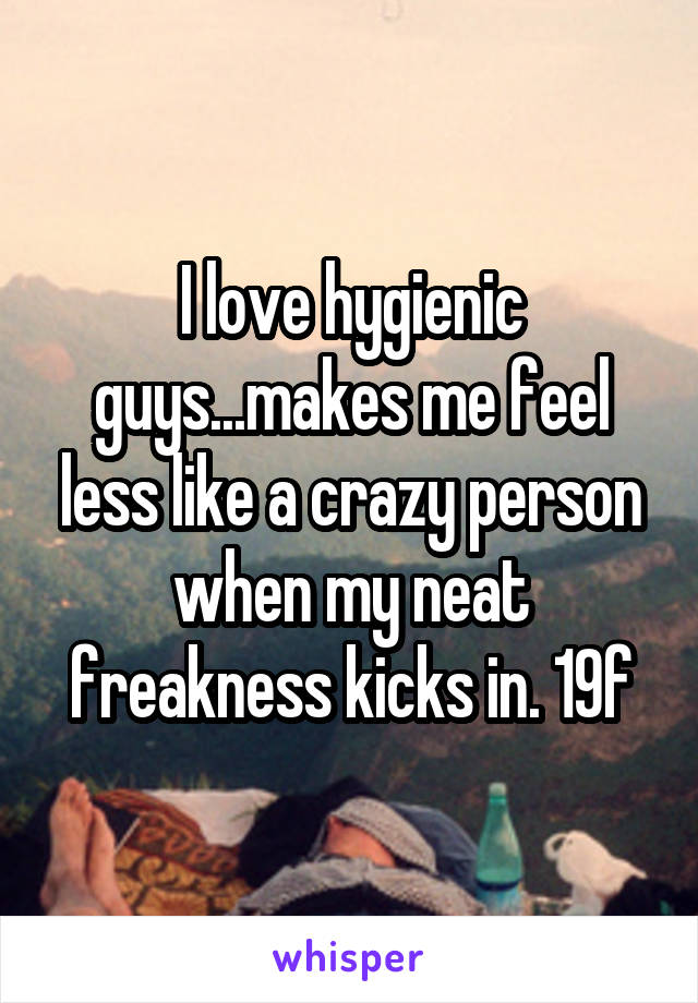 I love hygienic guys...makes me feel less like a crazy person when my neat freakness kicks in. 19f