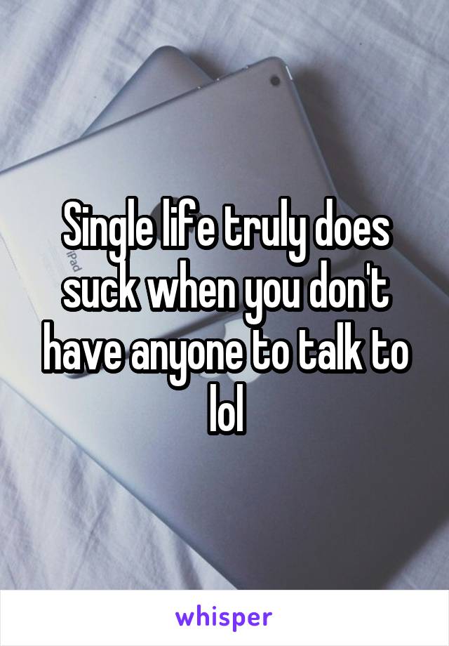 Single life truly does suck when you don't have anyone to talk to lol