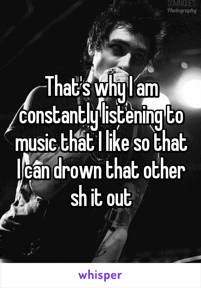 That's why I am constantly listening to music that I like so that I can drown that other sh it out