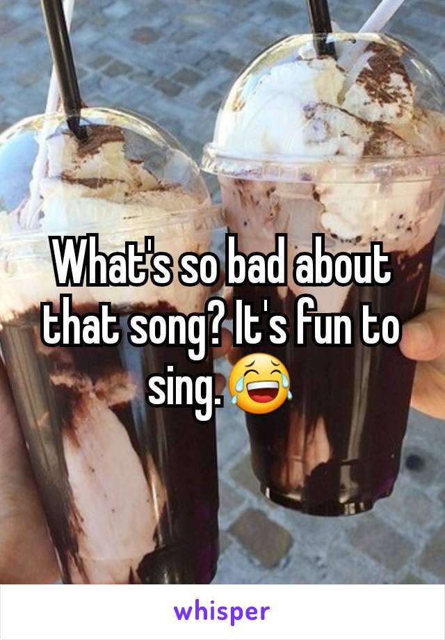 What's so bad about that song? It's fun to sing.😂