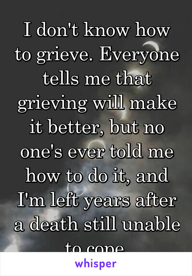 I don't know how to grieve. Everyone tells me that grieving will make it better, but no one's ever told me how to do it, and I'm left years after a death still unable to cope.