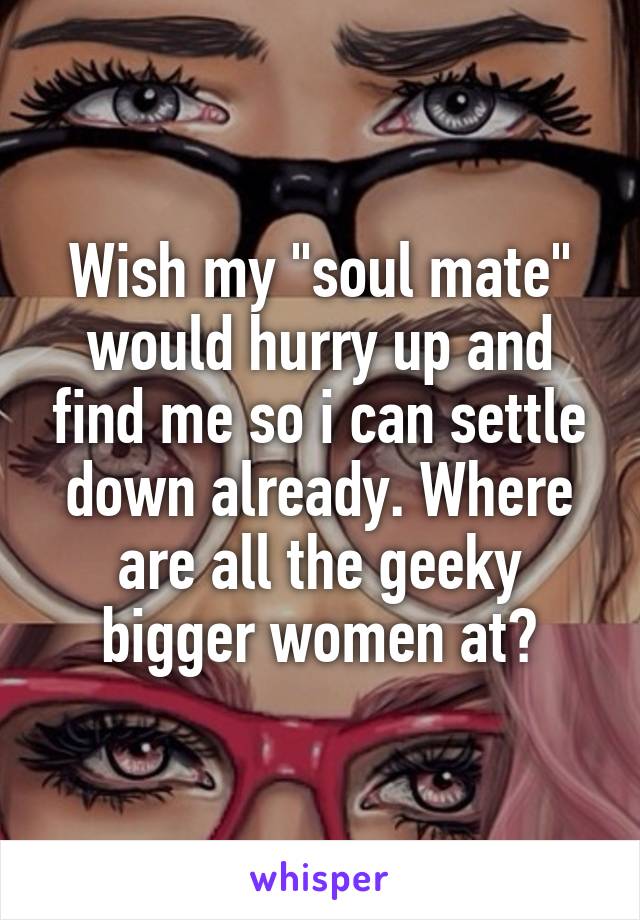 Wish my "soul mate" would hurry up and find me so i can settle down already. Where are all the geeky bigger women at?