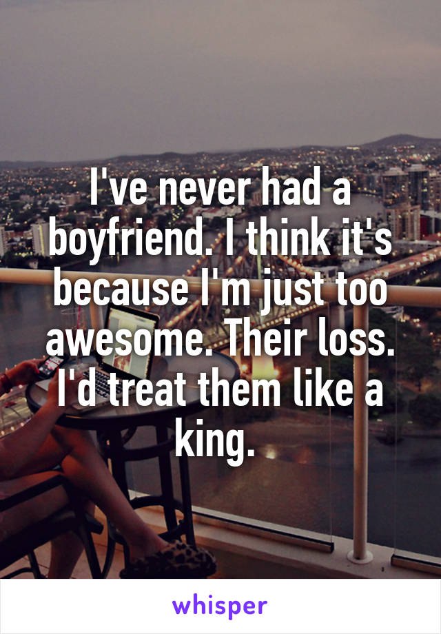 I've never had a boyfriend. I think it's because I'm just too awesome. Their loss. I'd treat them like a king. 