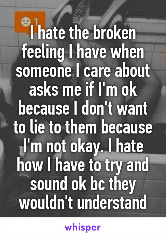 I hate the broken feeling I have when someone I care about asks me if I'm ok because I don't want to lie to them because I'm not okay. I hate how I have to try and sound ok bc they wouldn't understand