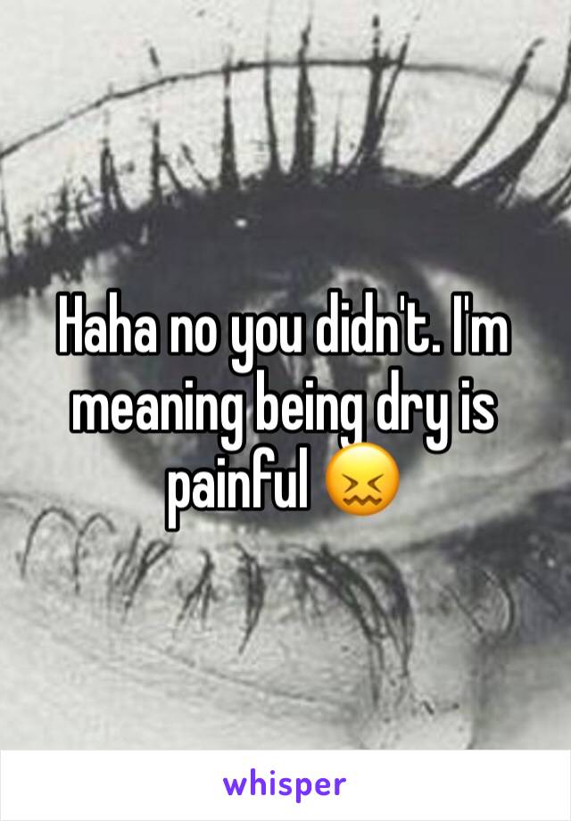 Haha no you didn't. I'm meaning being dry is painful 😖 