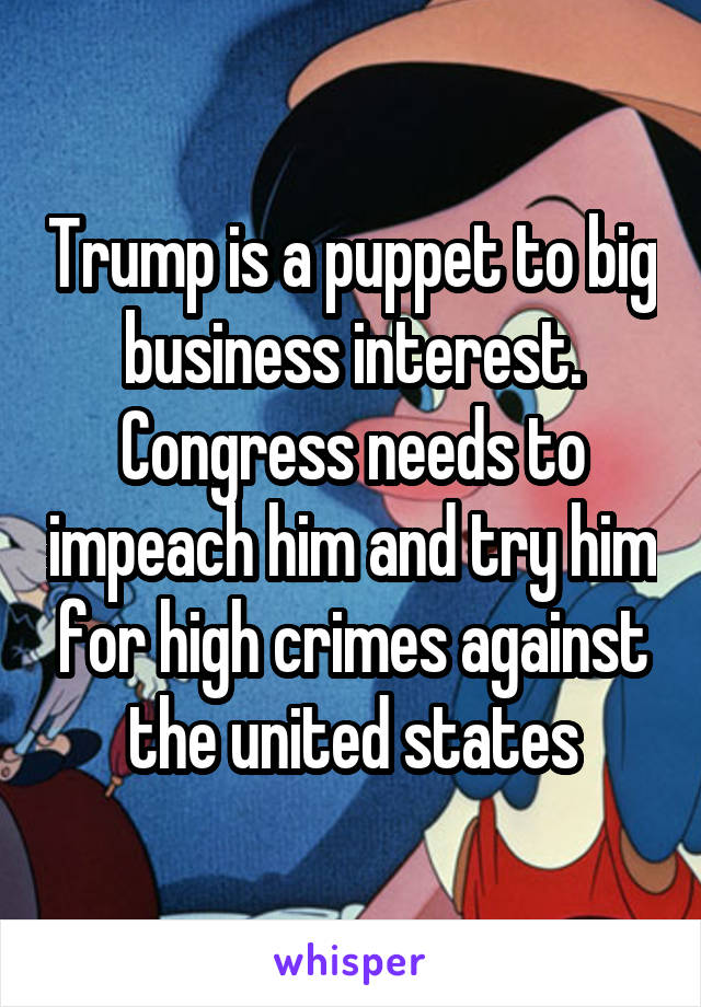 Trump is a puppet to big business interest. Congress needs to impeach him and try him for high crimes against the united states