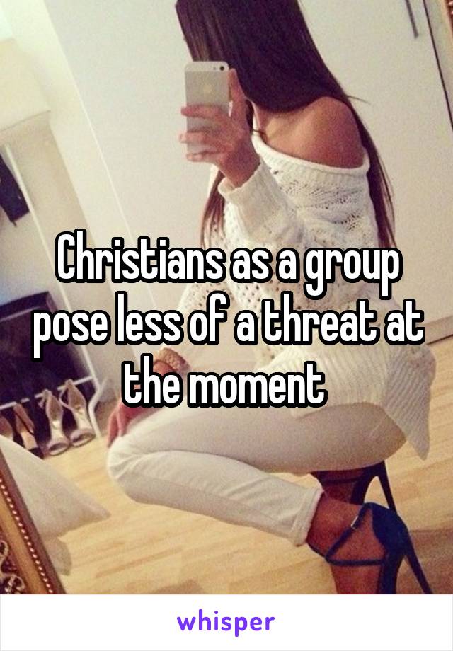 Christians as a group pose less of a threat at the moment 