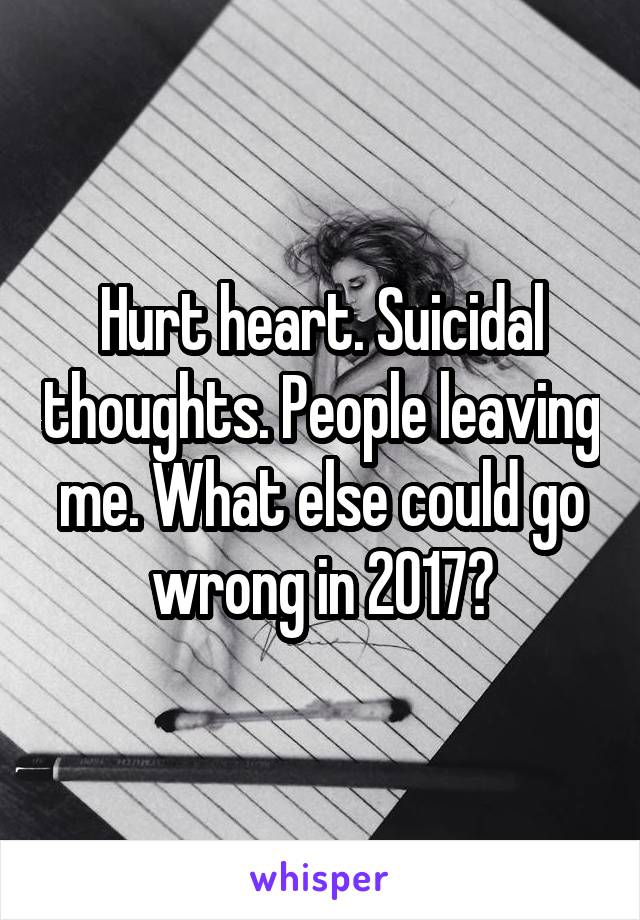 Hurt heart. Suicidal thoughts. People leaving me. What else could go wrong in 2017?