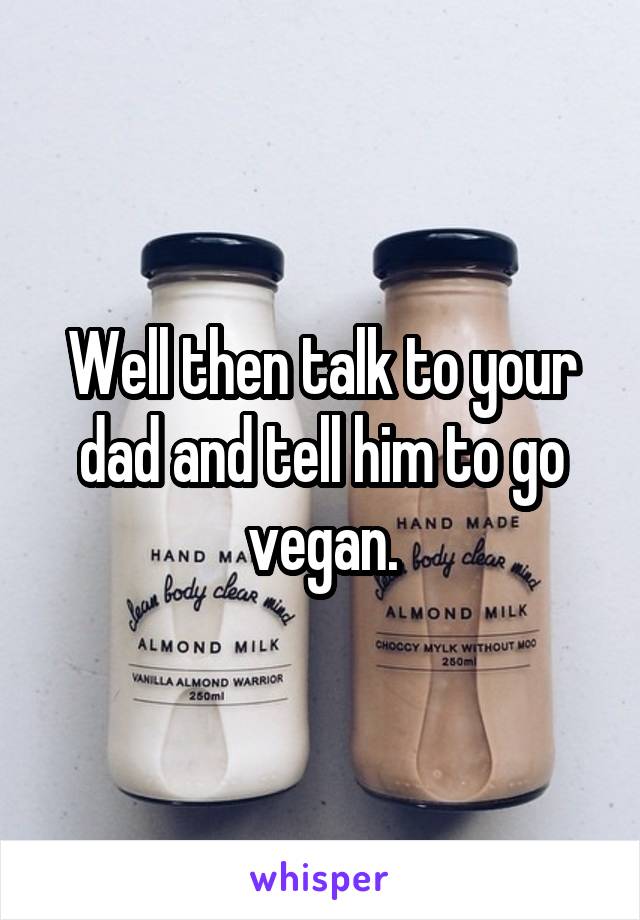 Well then talk to your dad and tell him to go vegan.