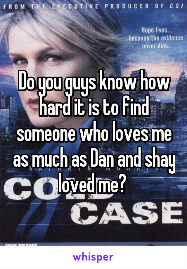 Do you guys know how hard it is to find someone who loves me as much as Dan and shay loved me? 