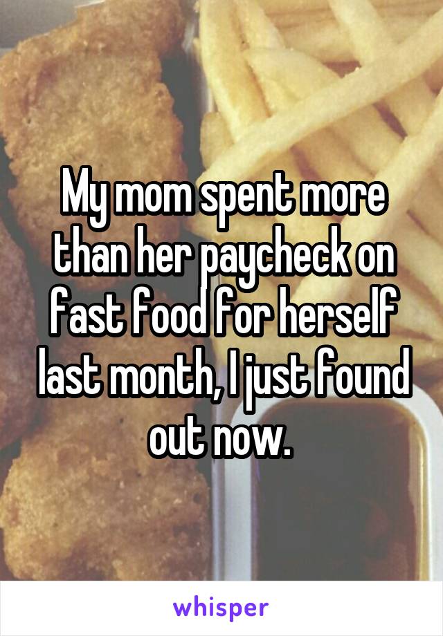 My mom spent more than her paycheck on fast food for herself last month, I just found out now. 