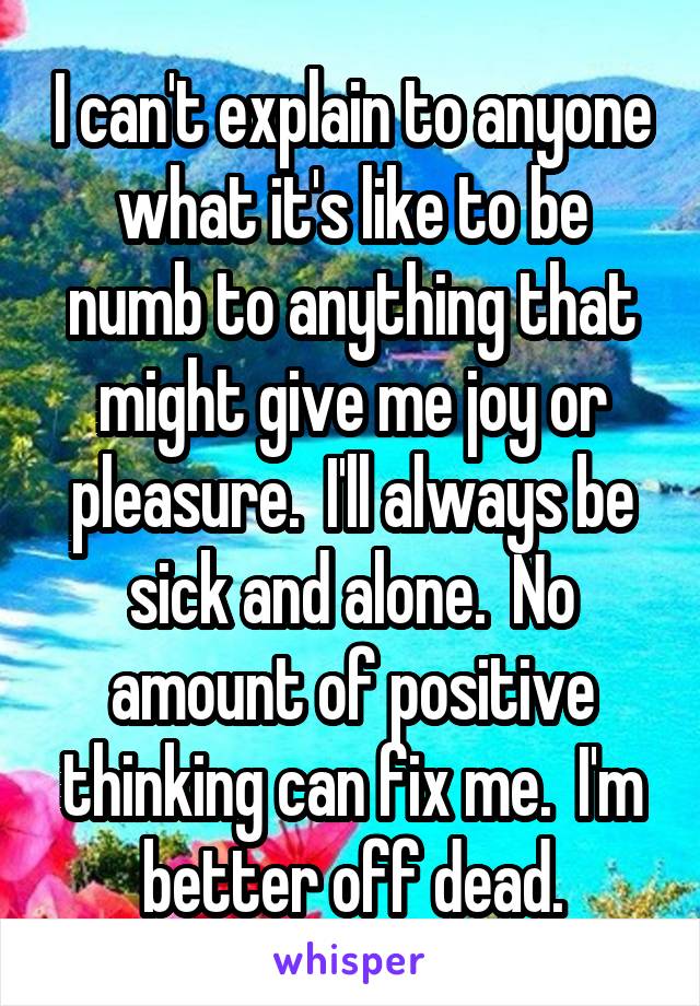 I can't explain to anyone what it's like to be numb to anything that might give me joy or pleasure.  I'll always be sick and alone.  No amount of positive thinking can fix me.  I'm better off dead.