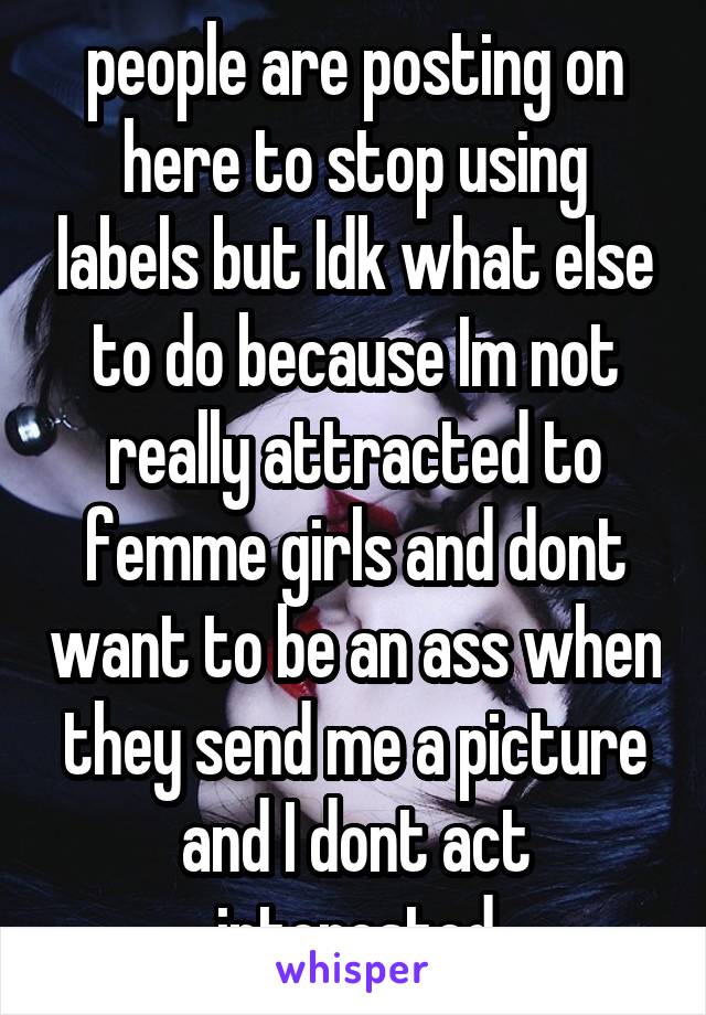 people are posting on here to stop using labels but Idk what else to do because Im not really attracted to femme girls and dont want to be an ass when they send me a picture and I dont act interested