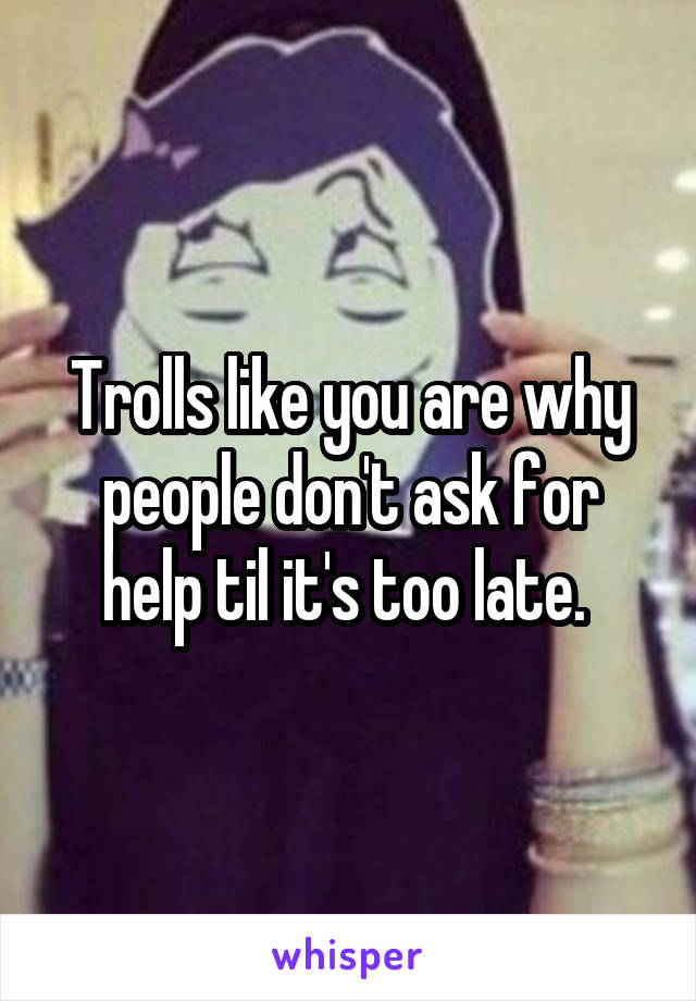 Trolls like you are why people don't ask for help til it's too late. 